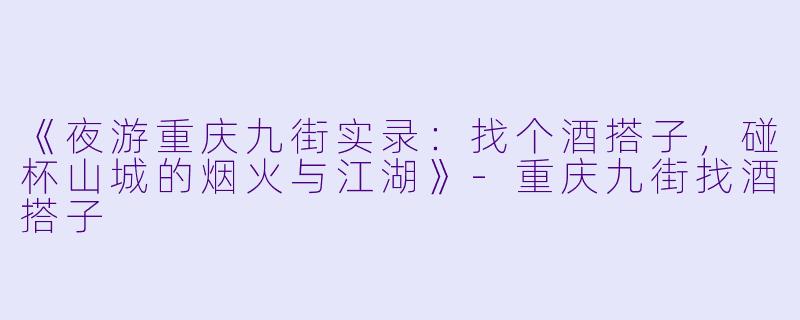 《夜游重庆九街实录:找个酒搭子,碰杯山城的烟火与江湖》