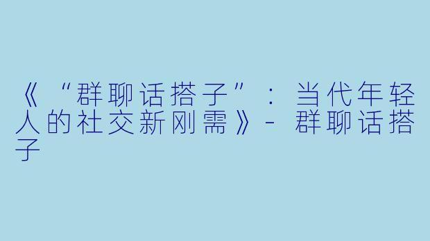 《“群聊话搭子”：当代年轻人的社交新刚需》-群聊话搭子
