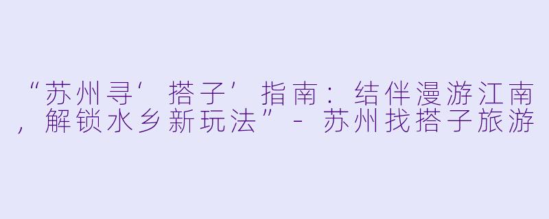 “苏州寻‘搭子’指南：结伴漫游江南，解锁水乡新玩法”-苏州找搭子旅游