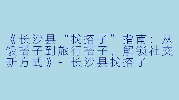 《长沙县“找搭子”指南：从饭搭子到旅行搭子，解锁社交新方式》-长沙县找搭子