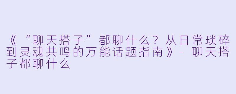 《“聊天搭子”都聊什么？从日常琐碎到灵魂共鸣的万能话题指南》-聊天搭子都聊什么