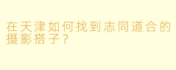 在天津如何找到志同道合的摄影搭子?