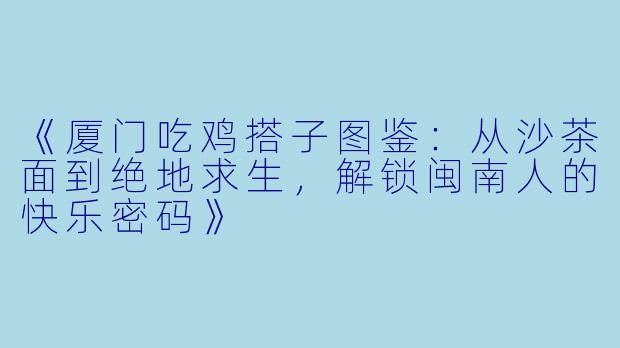 《厦门吃鸡搭子图鉴：从沙茶面到绝地求生，解锁闽南人的快乐密码》
