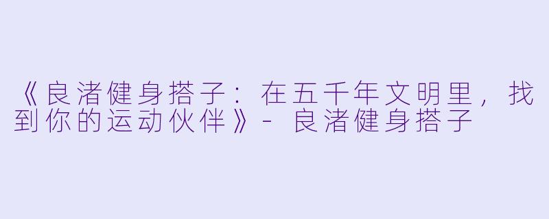 《良渚健身搭子：在五千年文明里，找到你的运动伙伴》