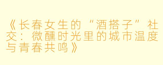 《长春女生的“酒搭子”社交：微醺时光里的城市温度与青春共鸣》