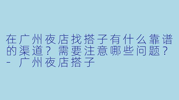 在广州夜店找搭子有什么靠谱的渠道？需要注意哪些问题？-广州夜店搭子