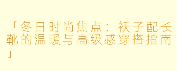 「冬日时尚焦点:袄子配长靴的温暖与高级感穿搭指南」