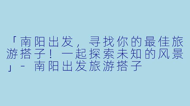 「南阳出发，寻找你的最佳旅游搭子！一起探索未知的风景」-南阳出发旅游搭子