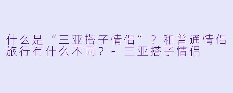 什么是“三亚搭子情侣”?和普通情侣旅行有什么不同?