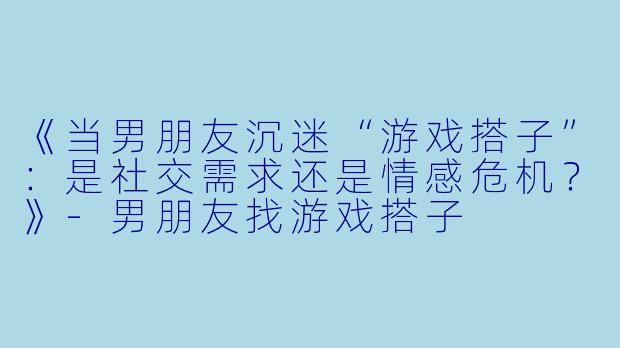 《当男朋友沉迷“游戏搭子”：是社交需求还是情感危机？》-男朋友找游戏搭子