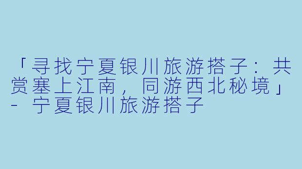 「寻找宁夏银川旅游搭子：共赏塞上江南，同游西北秘境」-宁夏银川旅游搭子