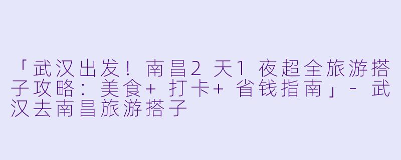 「武汉出发！南昌2天1夜超全旅游搭子攻略：美食+打卡+省钱指南」-武汉去南昌旅游搭子