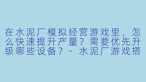 在水泥厂模拟经营游戏里,怎么快速提升产量?需要优先升级哪些设备?