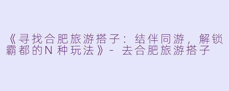 《寻找合肥旅游搭子：结伴同游，解锁霸都的N种玩法》-去合肥旅游搭子