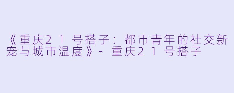 《重庆21号搭子：都市青年的社交新宠与城市温度》-重庆21号搭子