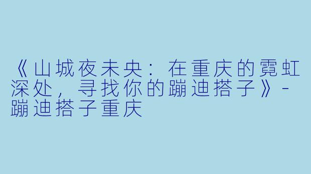 《山城夜未央:在重庆的霓虹深处,寻找你的蹦迪搭子》