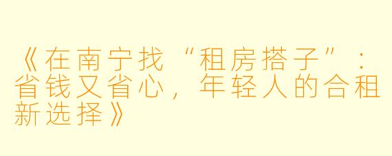 《在南宁找“租房搭子”：省钱又省心，年轻人的合租新选择》