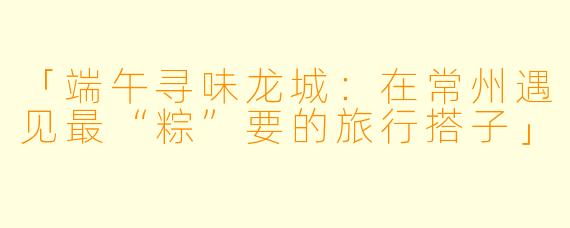 「端午寻味龙城：在常州遇见最“粽”要的旅行搭子」