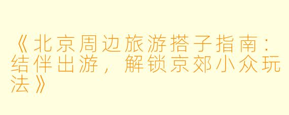 《北京周边旅游搭子指南：结伴出游，解锁京郊小众玩法》