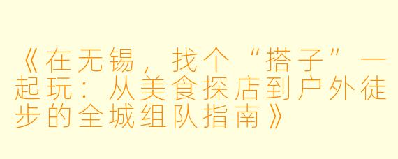 《在无锡,找个“搭子”一起玩:从美食探店到户外徒步的全城组队指南》