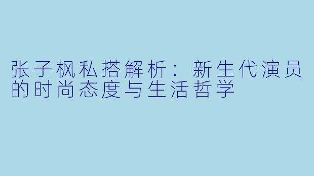 张子枫私搭解析:新生代演员的时尚态度与生活哲学