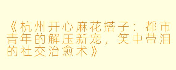 《杭州开心麻花搭子：都市青年的解压新宠，笑中带泪的社交治愈术》