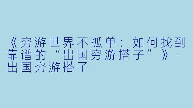 《穷游世界不孤单:如何找到靠谱的“出国穷游搭子”》