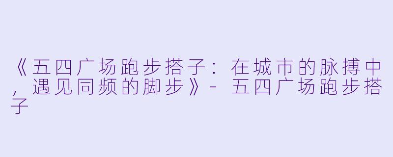 《五四广场跑步搭子：在城市的脉搏中，遇见同频的脚步》-五四广场跑步搭子