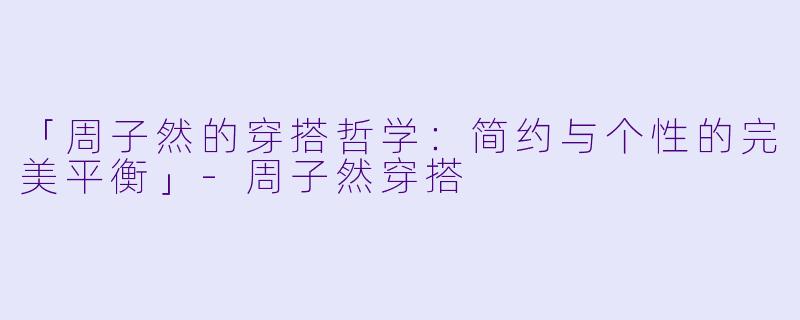 「周子然的穿搭哲学：简约与个性的完美平衡」-周子然穿搭