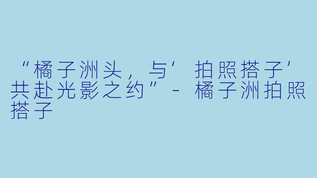 “橘子洲头,与‘拍照搭子’共赴光影之约”