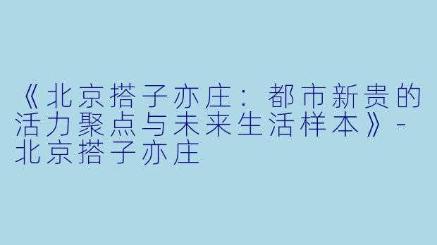 《北京搭子亦庄：都市新贵的活力聚点与未来生活样本》-北京搭子亦庄