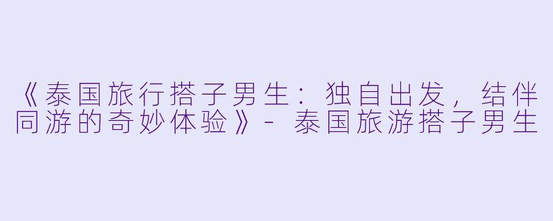 《泰国旅行搭子男生：独自出发，结伴同游的奇妙体验》-泰国旅游搭子男生