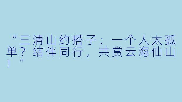 “三清山约搭子：一个人太孤单？结伴同行，共赏云海仙山！”