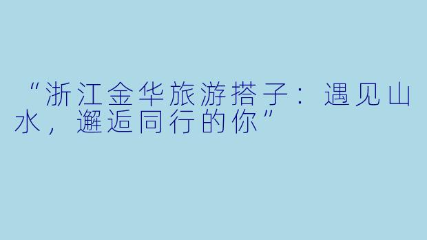 “浙江金华旅游搭子:遇见山水,邂逅同行的你”