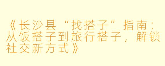 《长沙县“找搭子”指南：从饭搭子到旅行搭子，解锁社交新方式》