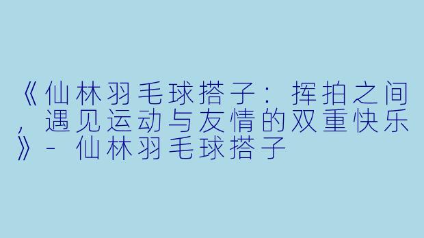 《仙林羽毛球搭子:挥拍之间,遇见运动与友情的双重快乐》