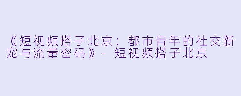《短视频搭子北京：都市青年的社交新宠与流量密码》