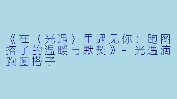 《在〈光遇〉里遇见你:跑图搭子的温暖与默契》