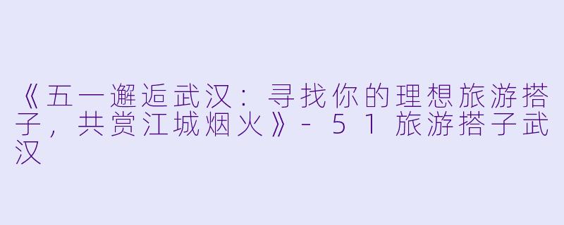 《五一邂逅武汉：寻找你的理想旅游搭子，共赏江城烟火》-51旅游搭子武汉