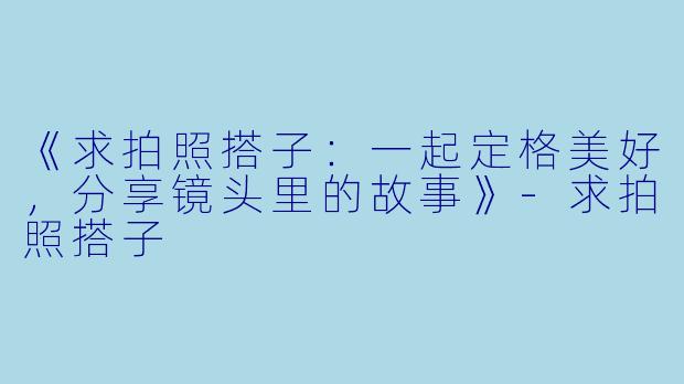 《求拍照搭子：一起定格美好，分享镜头里的故事》-求拍照搭子