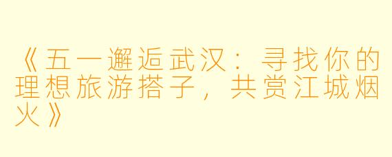 《五一邂逅武汉:寻找你的理想旅游搭子,共赏江城烟火》