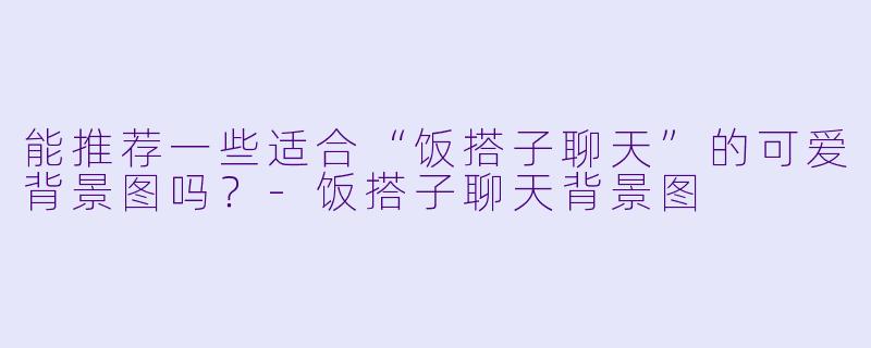 能推荐一些适合“饭搭子聊天”的可爱背景图吗?