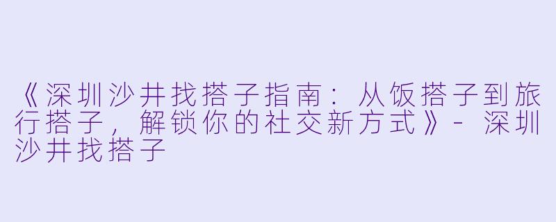《深圳沙井找搭子指南:从饭搭子到旅行搭子,解锁你的社交新方式》