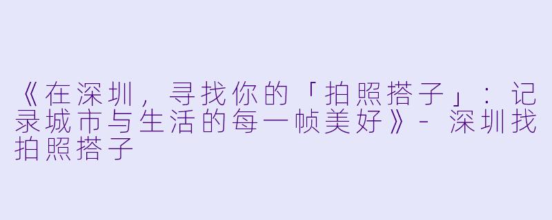 《在深圳,寻找你的「拍照搭子」:记录城市与生活的每一帧美好》