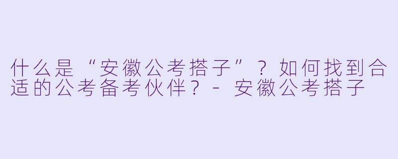 什么是“安徽公考搭子”?如何找到合适的公考备考伙伴?
