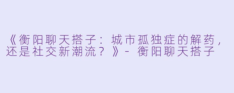 《衡阳聊天搭子：城市孤独症的解药，还是社交新潮流？》-衡阳聊天搭子