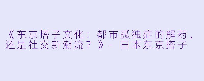 《东京搭子文化：都市孤独症的解药，还是社交新潮流？》-日本东京搭子
