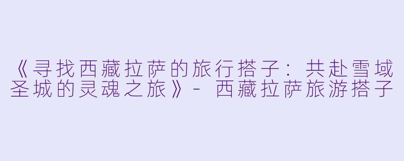 《寻找西藏拉萨的旅行搭子:共赴雪域圣城的灵魂之旅》