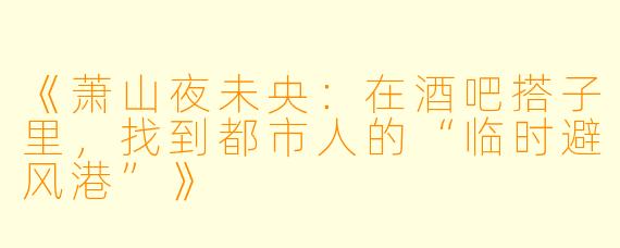 《萧山夜未央：在酒吧搭子里，找到都市人的“临时避风港”》