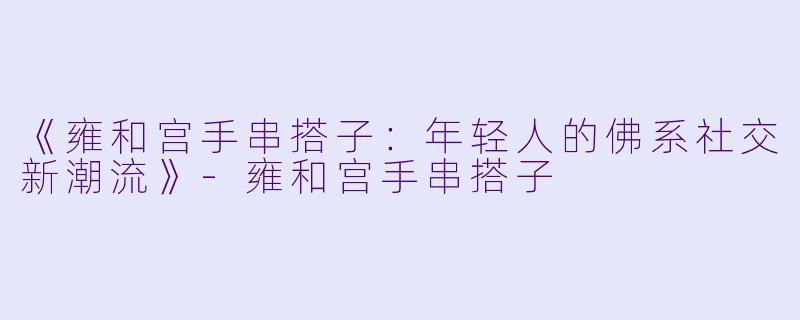 《雍和宫手串搭子：年轻人的佛系社交新潮流》-雍和宫手串搭子